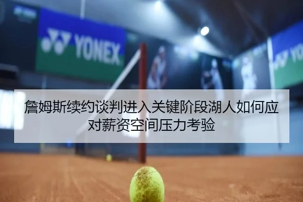 詹姆斯续约谈判进入关键阶段湖人如何应对薪资空间压力考验