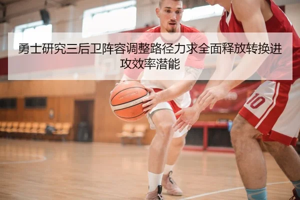勇士研究三后卫阵容调整路径力求全面释放转换进攻效率潜能